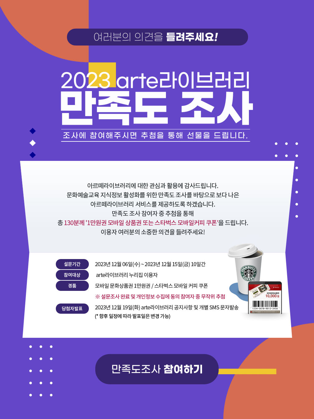 여러분의 의견을 들려주세요! 2023 arte라이브러리 만족도 조사 - 조사에 참여해주시면 추첨을 통해 선물을 드립니다. - 아르떼라이브러리에 대한 관심과 활용에 감사드립니다. 문화예술교육 지식정보 활성화를 위한 만족도 조사를 바탕으로 보다 나은 아르떼라이브러리 서비스를 제공하도록 하겠습니다. 만족도 조사 참여자 중 추첨을 통해 총 130분께 '1만원권 모바일 상품권 또는 스타벅스 모바일커피 쿠폰'을 드립니다. 이용자 여러분의 소중한 의견을 들려주세요! [설문기간] 2023년 12월 06일 (수) ~ 2023년 12월 15일 (금) 10일간 [참여대상] arte라이브러리 누리집 이용자 [경품] 모바일 문화상품권 1만원권 / 스타벅스 모바일 커피 쿠폰 ※ 설문조사 완료 및 개인정보 수집에 동의 참여자 중 무작위 추첨 [당첨자 발표] 2023년 12월 19일 (화) arte라이브러리 공지사항 및 개별 SMS 문자 발송 (*향후 일정에 따라 발표일은 변경 가능) > 만족도조사 참여하기