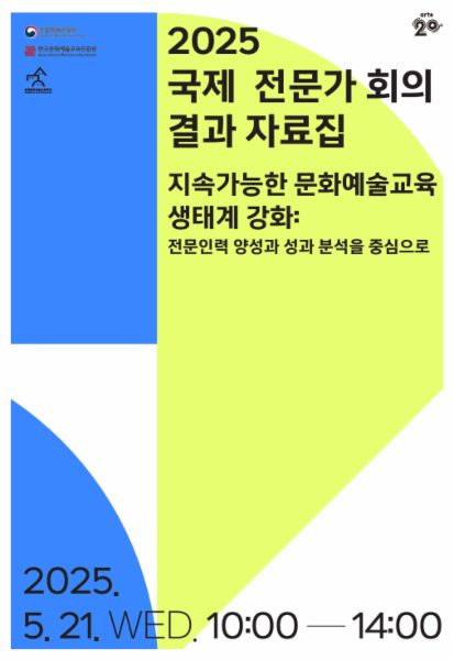 2025 국제 전문가 회의 결과 자료집 '지속가능한 문화예술교육 생태계 강화: 전문인력 양성과 성과 분석을 중심으로'